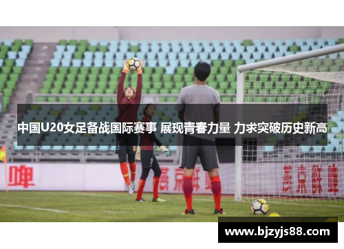 中国U20女足备战国际赛事 展现青春力量 力求突破历史新高 中国U20女足备战国际赛事 展现青春力量 力求突破历史新高