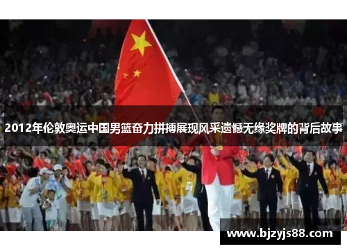 2012年伦敦奥运中国男篮奋力拼搏展现风采遗憾无缘奖牌的背后故事 2012年伦敦奥运中国男篮奋力拼搏展现风采遗憾无缘奖牌的背后故事