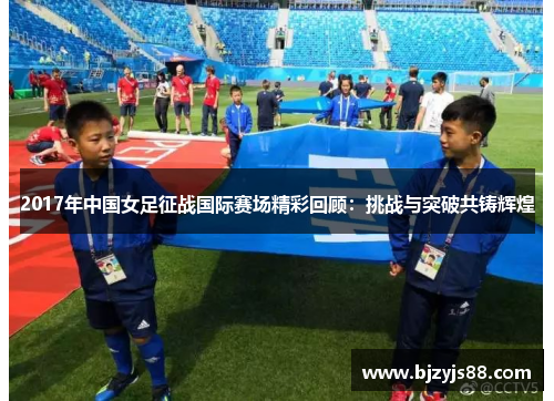 2017年中国女足征战国际赛场精彩回顾:挑战与突破共铸辉煌 2017年中国女足征战国际赛场精彩回顾:挑战与突破共铸辉煌
