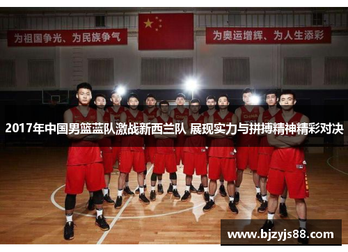 2017年中国男篮蓝队激战新西兰队 展现实力与拼搏精神精彩对决 2017年中国男篮蓝队激战新西兰队 展现实力与拼搏精神精彩对决