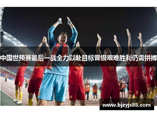 中国世预赛最后一战全力以赴目标晋级艰难胜利仍需拼搏 中国世预赛最后一战全力以赴目标晋级艰难胜利仍需拼搏
