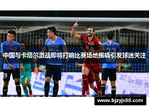 中国与卡塔尔激战即将打响比赛场地揭晓引发球迷关注 中国与卡塔尔激战即将打响比赛场地揭晓引发球迷关注