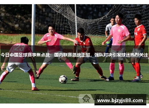 今日中国足球赛事焦点战:国内联赛激战正酣,强队对决引发球迷热烈关注 今日中国足球赛事焦点战:国内联赛激战正酣,强队对决引发球迷热烈关注